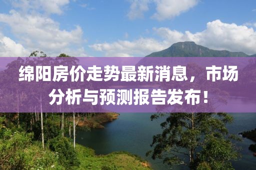 绵阳房价走势最新消息，市场分析与预测报告发布！