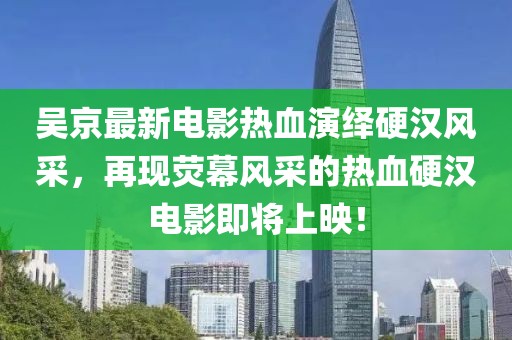 吴京最新电影热血演绎硬汉风采，再现荧幕风采的热血硬汉电影即将上映！