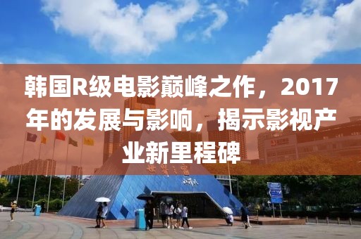 韩国R级电影巅峰之作，2017年的发展与影响，揭示影视产业新里程碑