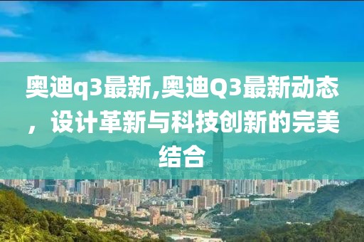 奥迪q3最新,奥迪Q3最新动态，设计革新与科技创新的完美结合