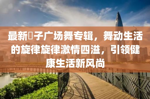 最新応子广场舞专辑，舞动生活的旋律旋律激情四溢，引领健康生活新风尚