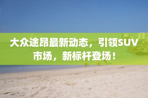 大众途昂最新动态，引领SUV市场，新标杆登场！