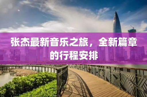 张杰最新音乐之旅，全新篇章的行程安排