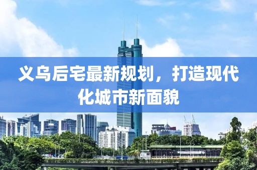 义乌后宅最新规划，打造现代化城市新面貌