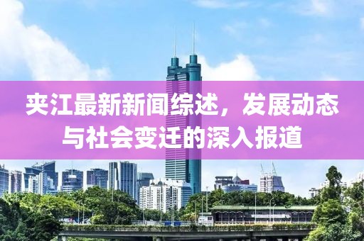 夹江最新新闻综述，发展动态与社会变迁的深入报道