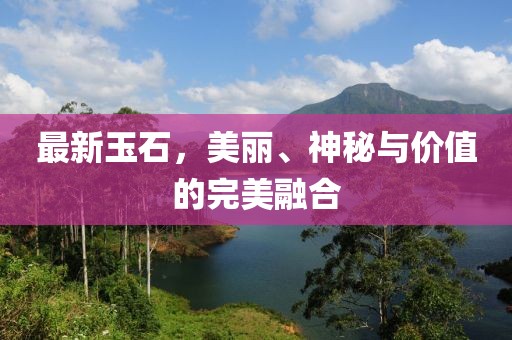 最新玉石，美丽、神秘与价值的完美融合