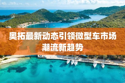 奥拓最新动态引领微型车市场潮流新趋势