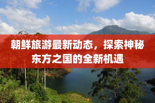 朝鲜旅游最新动态，探索神秘东方之国的全新机遇