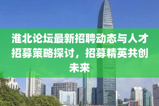 淮北论坛最新招聘动态与人才招募策略探讨，招募精英共创未来