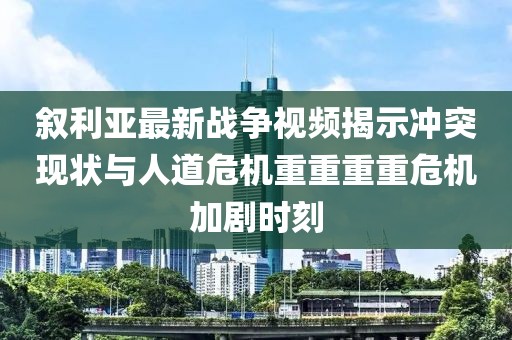 叙利亚最新战争视频揭示冲突现状与人道危机重重重重危机加剧时刻