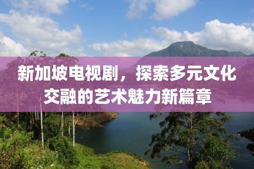 新加坡电视剧，探索多元文化交融的艺术魅力新篇章