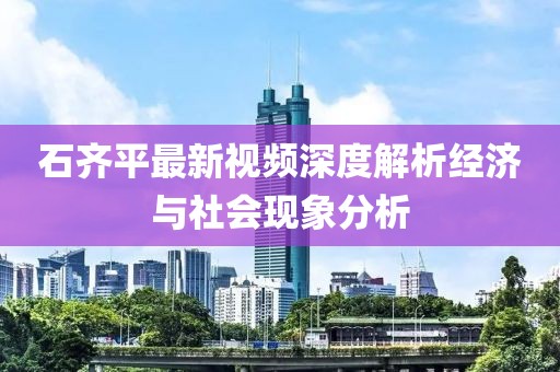 石齐平最新视频深度解析经济与社会现象分析