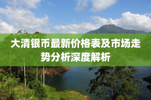 大清银币最新价格表及市场走势分析深度解析