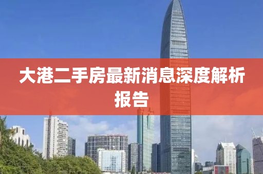 大港二手房最新消息深度解析报告