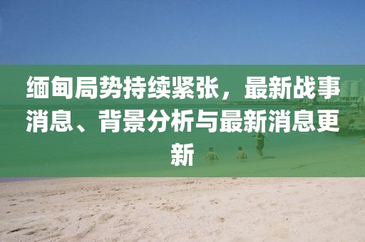 缅甸局势持续紧张，最新战事消息、背景分析与最新消息更新