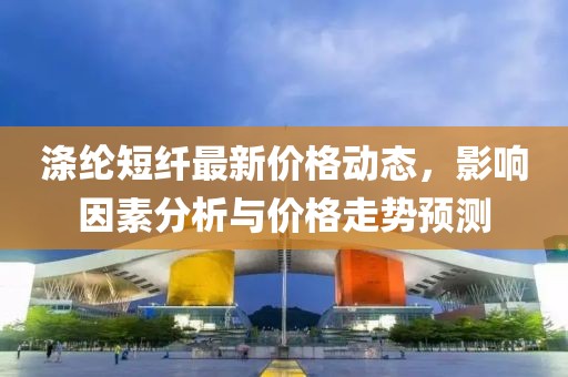 涤纶短纤最新价格动态，影响因素分析与价格走势预测