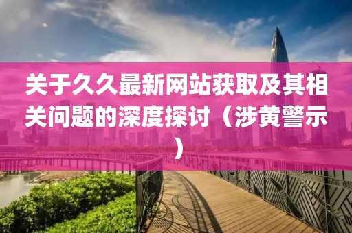 关于久久最新网站获取及其相关问题的深度探讨（涉黄警示）