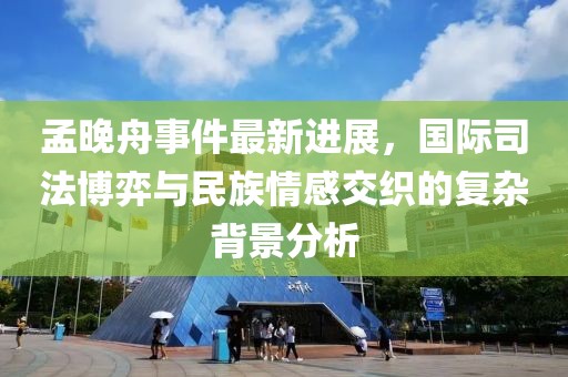 孟晚舟事件最新进展，国际司法博弈与民族情感交织的复杂背景分析