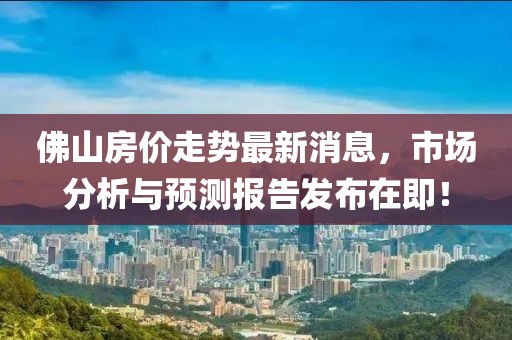 佛山房价走势最新消息，市场分析与预测报告发布在即！