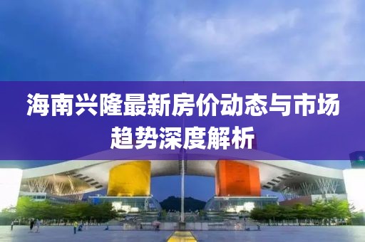 海南兴隆最新房价动态与市场趋势深度解析