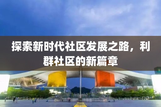 探索新时代社区发展之路，利群社区的新篇章