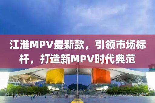 江淮MPV最新款，引领市场标杆，打造新MPV时代典范