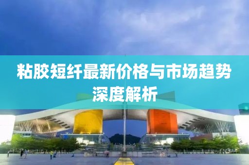 粘胶短纤最新价格与市场趋势深度解析