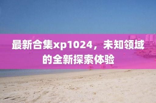 最新合集xp1024，未知领域的全新探索体验