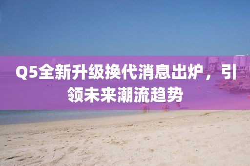 Q5全新升级换代消息出炉，引领未来潮流趋势