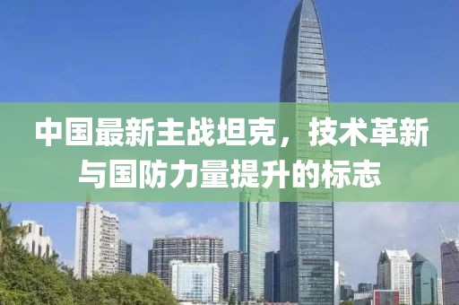 中国最新主战坦克，技术革新与国防力量提升的标志