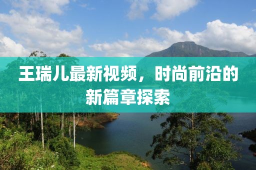 王瑞儿最新视频，时尚前沿的新篇章探索