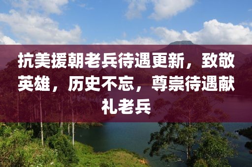 抗美援朝老兵待遇更新，致敬英雄，历史不忘，尊崇待遇献礼老兵