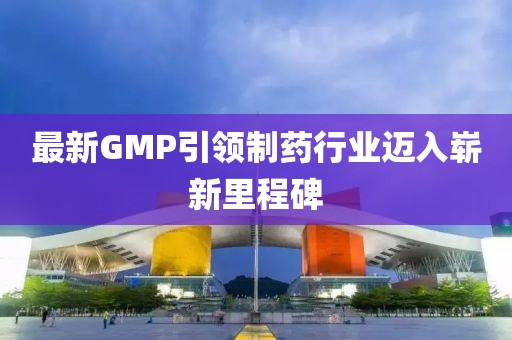 最新GMP引领制药行业迈入崭新里程碑