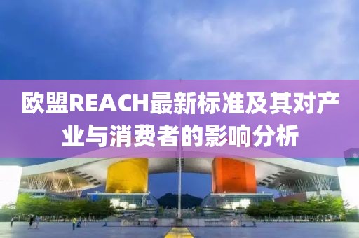 欧盟REACH最新标准及其对产业与消费者的影响分析