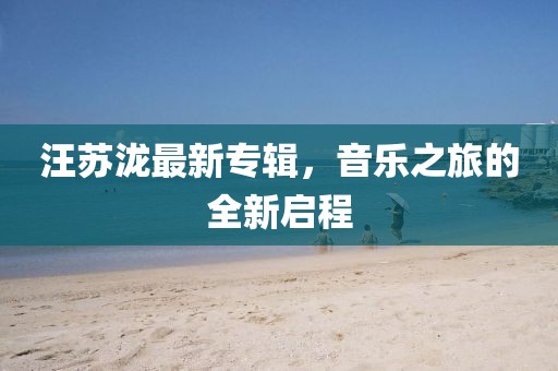 汪苏泷最新专辑，音乐之旅的全新启程