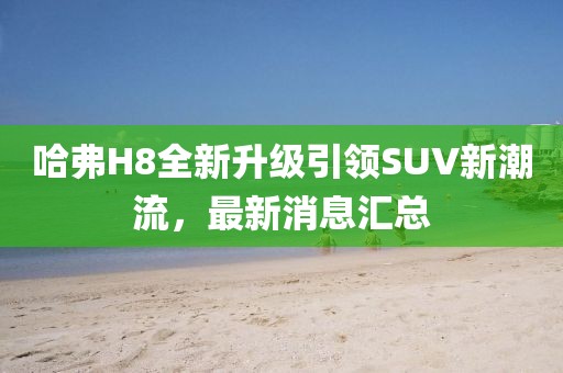 哈弗H8全新升级引领SUV新潮流，最新消息汇总