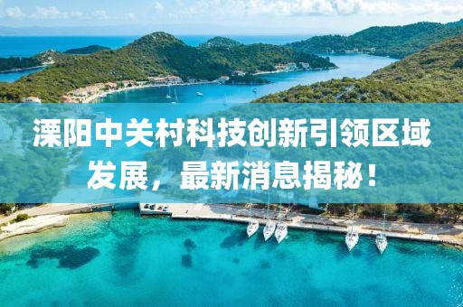 溧阳中关村科技创新引领区域发展，最新消息揭秘！