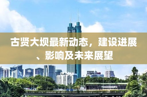 古贤大坝最新动态，建设进展、影响及未来展望