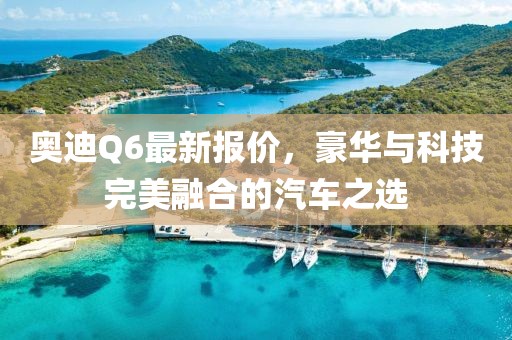 奥迪Q6最新报价，豪华与科技完美融合的汽车之选