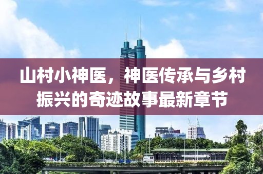 山村小神医，神医传承与乡村振兴的奇迹故事最新章节