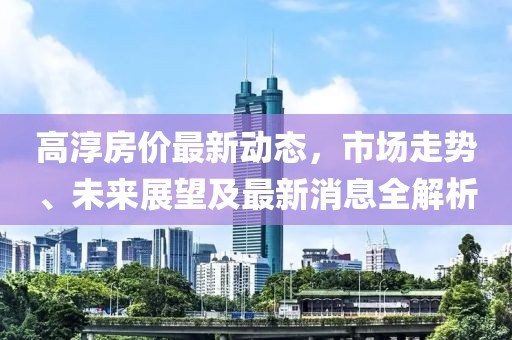 高淳房价最新动态，市场走势、未来展望及最新消息全解析