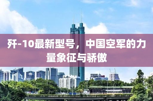 歼-10最新型号，中国空军的力量象征与骄傲