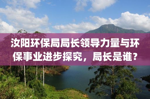 汝阳环保局局长领导力量与环保事业进步探究，局长是谁？