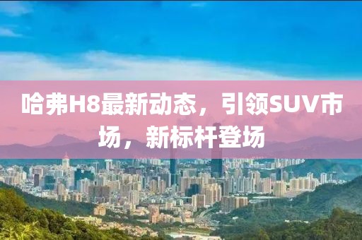 哈弗H8最新动态，引领SUV市场，新标杆登场