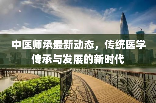 中医师承最新动态，传统医学传承与发展的新时代