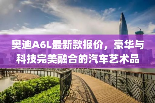 奥迪A6L最新款报价，豪华与科技完美融合的汽车艺术品