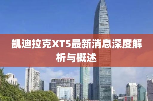 凯迪拉克XT5最新消息深度解析与概述