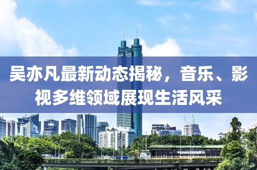 吴亦凡最新动态揭秘，音乐、影视多维领域展现生活风采