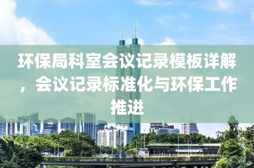 环保局科室会议记录模板详解，会议记录标准化与环保工作推进