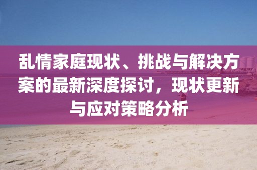 乱情家庭现状、挑战与解决方案的最新深度探讨，现状更新与应对策略分析